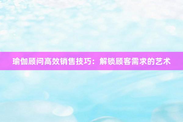 瑜伽顾问高效销售技巧：解锁顾客需求的艺术