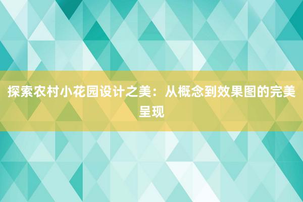 探索农村小花园设计之美：从概念到效果图的完美呈现